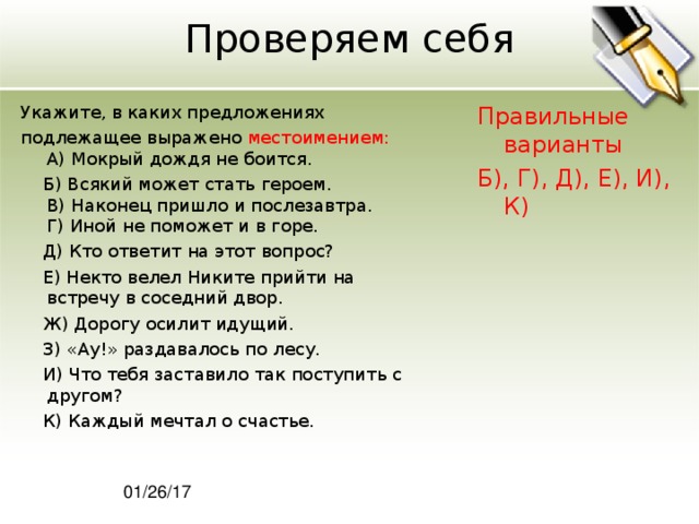 Проверяем себя Укажите, в каких предложениях подлежащее выражено местоимением:  A) Мокрый дождя не боится.  Б) Всякий может стать героем.  В) Наконец пришло и послезавтра.  Г) Иной не поможет и в горе.  Д) Кто ответит на этот вопрос?  Е) Некто велел Никите прийти на встречу в соседний двор.  Ж) Дорогу осилит идущий.  З) «Ау!» раздавалось по лесу.  И) Что тебя заставило так поступить с другом?  К) Каждый мечтал о счастье. Правильные варианты Б), Г), Д), Е), И), К) 