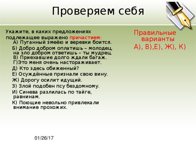 Проверяем себя Укажите, в каких предложениях подлежащее выражено причастием:  A) Пуганный змеёю и веревки боится.  Б) Добро добром оплатишь – молодец, на зло добром ответишь – ты мудрец.  В) Приехавшие долго ждали багаж.  Г)Это меня очень настораживает.  Д) Кто здесь обиженный?  Е) Осуждённые признали свою вину.  Ж) Дорогу осилит идущий.  З) Злой подобен псу бездомному.  И) Синева разлилась по тайге, равнинам.  К) Поющие невольно привлекали внимание прохожих. Правильные варианты А), В),Е), Ж), К) 