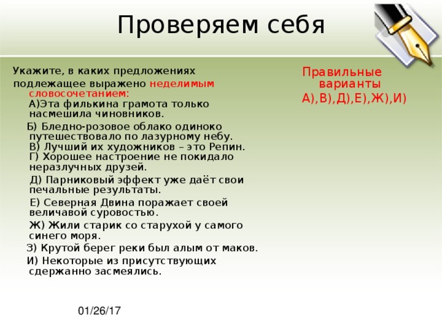 Проверяем себя Укажите, в каких предложениях подлежащее выражено неделимым словосочетанием:  A)Эта филькина грамота только насмешила чиновников.  Б) Бледно-розовое облако одиноко путешествовало по лазурному небу.  В) Лучший их художников – это Репин.  Г) Хорошее настроение не покидало неразлучных друзей.  Д) Парниковый эффект уже даёт свои печальные результаты.  Е) Северная Двина поражает своей величавой суровостью.  Ж) Жили старик со старухой у самого синего моря.  З) Крутой берег реки был алым от маков.  И) Некоторые из присутствующих сдержанно засмеялись. Правильные варианты А),В),Д),Е),Ж),И) 