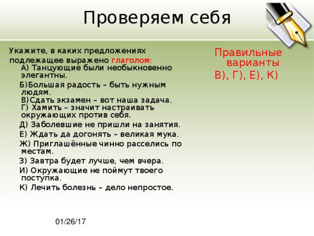 Проверяем себя Укажите, в каких предложениях подлежащее выражено глаголом:  A) Танцующие были необыкновенно элегантны.  Б)Большая радость – быть нужным людям.  В)Сдать экзамен – вот наша задача.  Г) Хамить – значит настраивать окружающих против себя.  Д) Заболевшие не пришли на занятия.  Е) Ждать да догонять – великая мука.  Ж) Приглашённые чинно расселись по местам.  З) Завтра будет лучше, чем вчера.  И) Окружающие не поймут твоего поступка.  К) Лечить болезнь – дело непростое. Правильные варианты В), Г), Е), К) 