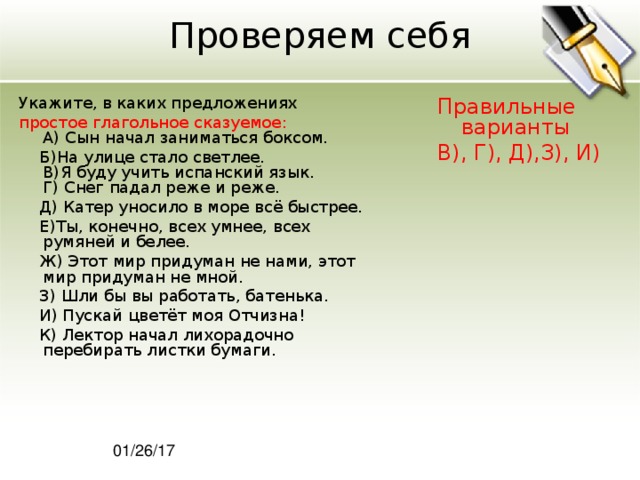 Проверяем себя Укажите, в каких предложениях Правильные варианты В), Г), Д),З), И) простое глагольное сказуемое:  A) Сын начал заниматься боксом.  Б)На улице стало светлее.  В)Я буду учить испанский язык.  Г) Снег падал реже и реже.  Д) Катер уносило в море всё быстрее.  Е)Ты, конечно, всех умнее, всех румяней и белее.  Ж) Этот мир придуман не нами, этот мир придуман не мной.  З) Шли бы вы работать, батенька.  И) Пускай цветёт моя Отчизна!  К) Лектор начал лихорадочно перебирать листки бумаги. 