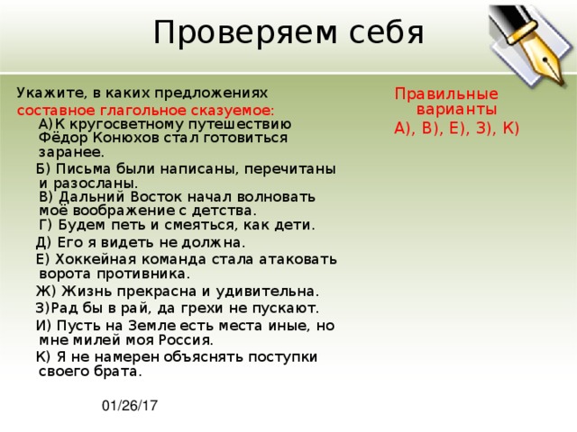 Проверяем себя Укажите, в каких предложениях Правильные варианты А), В), Е), З), К) составное глагольное сказуемое:  A)К кругосветному путешествию Фёдор Конюхов стал готовиться заранее.  Б) Письма были написаны, перечитаны и разосланы.  В) Дальний Восток начал волновать моё воображение с детства.  Г) Будем петь и смеяться, как дети.  Д) Его я видеть не должна.  Е) Хоккейная команда стала атаковать ворота противника.  Ж) Жизнь прекрасна и удивительна.  З)Рад бы в рай, да грехи не пускают.  И) Пусть на Земле есть места иные, но мне милей моя Россия.  К) Я не намерен объяснять поступки своего брата. 