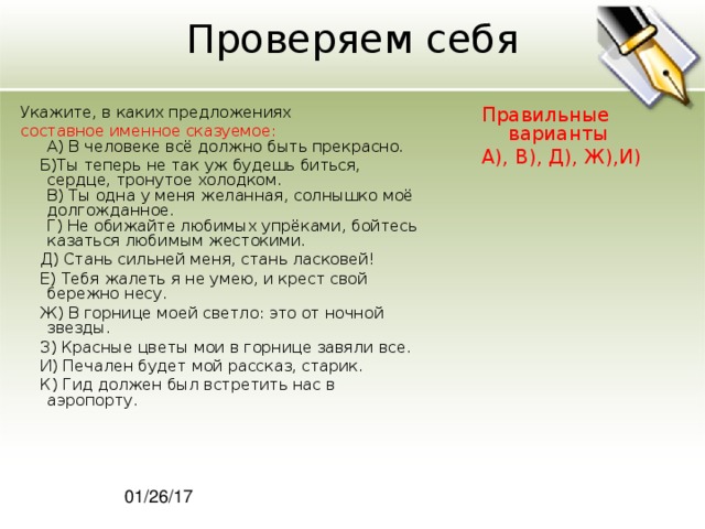 Проверяем себя Укажите, в каких предложениях Правильные варианты А), В), Д), Ж),И) составное именное сказуемое:  A) В человеке всё должно быть прекрасно.  Б)Ты теперь не так уж будешь биться, сердце, тронутое холодком.  В) Ты одна у меня желанная, солнышко моё долгожданное.  Г) Не обижайте любимых упрёками, бойтесь казаться любимым жестокими.  Д) Стань сильней меня, стань ласковей!  Е) Тебя жалеть я не умею, и крест свой бережно несу.  Ж) В горнице моей светло: это от ночной звезды.  З) Красные цветы мои в горнице завяли все.  И) Печален будет мой рассказ, старик.  К) Гид должен был встретить нас в аэропорту. 