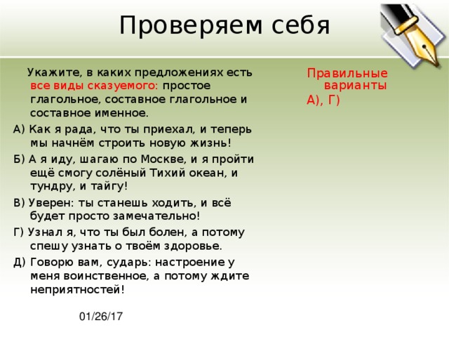 Проверяем себя  Укажите, в каких предложениях есть все виды сказуемого: простое глагольное, составное глагольное и составное именное. А) Как я рада, что ты приехал, и теперь мы начнём строить новую жизнь! Б) А я иду, шагаю по Москве, и я пройти ещё смогу солёный Тихий океан, и тундру, и тайгу! В) Уверен: ты станешь ходить, и всё будет просто замечательно! Г) Узнал я, что ты был болен, а потому спешу узнать о твоём здоровье. Д) Говорю вам, сударь: настроение у меня воинственное, а потому ждите неприятностей! Правильные варианты А), Г) 