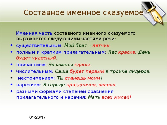 Составное именное сказуемое  Именная часть составного именного сказуемого выражается следующими частями речи: существительным:  Мой брат –  летчик. полным и кратким прилагательным:  Лес  красив.  День  будет чудесный. причастием:  Экзамены  сданы.  числительным:  Саша будет первым  в тройке лидеров.  местоимением:  Ты станешь моим ! наречием:  В городе  празднично, весело . разными формами степеней сравнения прилагательного и наречия:  Мать всех милей! 