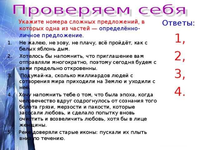  Укажите номера сложных предложений, в которых одна из частей — определённо- личное предложение . Ответы: Не жалею, не зову, не плачу, всё пройдёт, как с белых яблонь дым. 1, 2, 3, 4. Хотелось бы напомнить, что приглашение вам отправляли многократно, поэтому сегодня будем с вами предельно откровенны. 3. Подумай-ка, сколько миллиардов людей с сотворения мира приходили на Землю и уходили с неё. 4. Хочу напомнить тебе о том, что была эпоха, когда человечество вдруг содрогнулось от сознания того болота грязи, мерзости и пакости, которые засосали любовь, и сделало попытку вновь очистить и возвеличить любовь, хотя бы в лице женщины. 5. Реке доверяли старые иконы: пускали их плыть вниз по течению. 