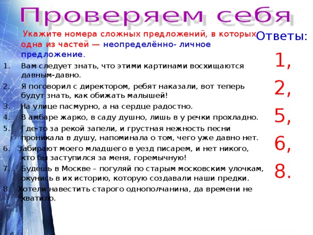 Ответы:  Укажите номера сложных предложений, в которых одна из частей — неопределённо- личное предложение . Вам следует знать, что этими картинами восхищаются давным-давно. Я поговорил с директором, ребят наказали, вот теперь будут знать, как обижать малышей! 1, 2, 5, 6, 8. 3. На улице пасмурно, а на сердце радостно. В амбаре жарко, в саду душно, лишь в у речки прохладно. Где-то за рекой запели, и грустная нежность песни проникала в душу, напоминала о том, чего уже давно нет. 6. Забирают моего младшего в уезд писарем, и нет никого, кто бы заступился за меня, горемычную! Будешь в Москве – погуляй по старым московским улочкам, окунись в их историю, которую создавали наши предки. 8. Хотели навестить старого однополчанина, да времени не хватило. 