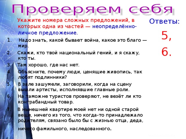 Ответы:  Укажите номера сложных предложений, в которых одна из частей — неопределённо- личное предложение . 1. Надо знать, какой бывает война, какое это благо — мир. 2. Скажи, кто твой национальный гений, и я скажу, кто ты. 3. Там хорошо, где нас нет. 5, 6. Объясните, почему люди, ценящие живопись, так любят подлинники? В зале зашумели, заговорили, когда на сцену вышли артисты, исполнявшие главные роли. На таможне туристов проверяют, не везёт ли кто контрабандный товар. 7. В нынешней квартире моей нет ни одной старой вещи, ничего из того, что когда-то принадлежало родителям, связано было бы с жизнью отца, деда, ничего фамильного, наследованного . 