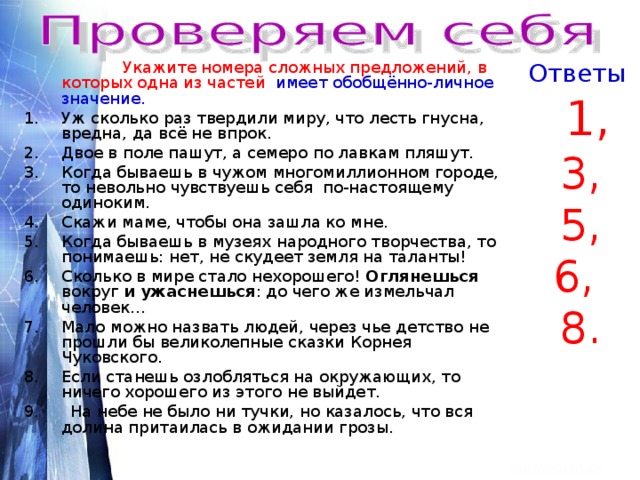 Ответы  Укажите номера сложных предложений, в которых одна из частей имеет обобщённо-личное значение. Уж сколько раз твердили миру, что лесть гнусна, вредна, да всё не впрок. Двое в поле пашут, а семеро по лавкам пляшут. Когда бываешь в чужом многомиллионном городе, то невольно чувствуешь себя по-настоящему одиноким.  1, 3, 5, 6, 8. Скажи маме, чтобы она зашла ко мне. Когда бываешь в музеях народного творчества, то понимаешь: нет, не скудеет земля на таланты! Сколько в мире стало нехорошего! Оглянешься вокруг и ужаснешься : до чего же измельчал человек… Мало можно назвать людей, через чье детство не прошли бы великолепные сказки Корнея Чуковского. Если станешь озлобляться на окружающих, то ничего хорошего из этого не выйдет. 9. На небе не было ни тучки, но казалось, что вся долина притаилась в ожидании грозы. 