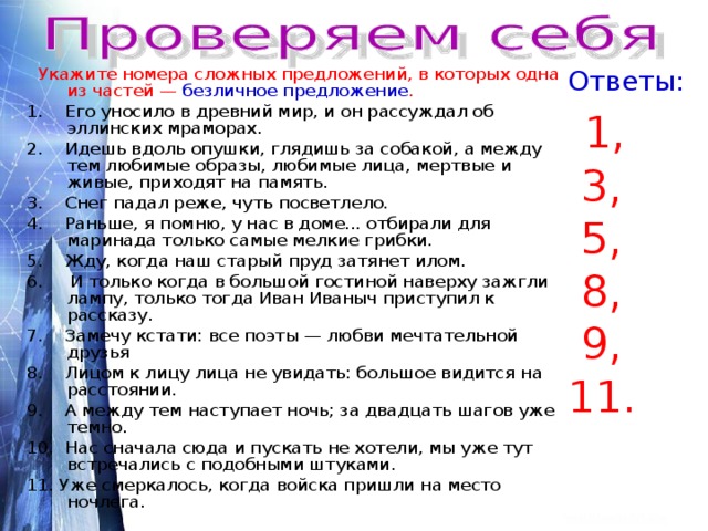  Укажите номера сложных предложений, в которых одна из частей — безличное предложение . Ответы: 1. Его уносило в древний мир, и он рассуждал об эллинских мраморах. 2. Идешь вдоль опушки, глядишь за собакой, а между тем любимые образы, любимые лица, мертвые и живые, приходят на память. 3. Снег падал реже, чуть посветлело. 4. Раньше, я помню, у нас в доме... отбирали для маринада только самые мелкие грибки. 5. Жду, когда наш старый пруд затянет илом. 6. И только когда в большой гостиной наверху зажгли лампу, только тогда Иван Иваныч приступил к рассказу. 7. Замечу кстати: все поэты — любви мечтательной друзья 8. Лицом к лицу лица не увидать: большое видится на расстоянии. 9. А между тем наступает ночь; за двадцать шагов уже темно. 10. Нас сначала сюда и пускать не хотели, мы уже тут встречались с подобными штуками. 11. Уже смеркалось, когда войска пришли на место ночлега.  1,  3,  5,  8,  9, 11. 