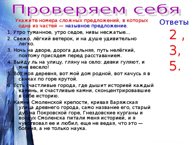  Укажите номера сложных предложений, в которых одна из частей — назывное предложение . Ответы 1. Утро туманное, утро седое, нивы несжатые… 2. Свежо, лёгкий ветерок, и на душе удивительно легко. 3. Ночь на дворе, дорога дальняя, путь нелёгкий, поэтому присядем перед расставанием. 4. Выйду ль на улицу, гляну на село: девки гуляют, и мне весело! 5. Вот моя деревня, вот мой дом родной, вот качусь я в санках по горе крутой. 6. Есть счастливые города, где дышит историей каждый камень, и счастливые камни, сконцентрировавшие в себе историю. 7. Камни Смоленской крепости, кривая Варяжская улица древнего города, само название его, старый дуб на Покровской горе, Гнездовские курганы и воздух Смоленска питали меня историей, и я чувствовал ее и любил, еще не ведая, что это — богиня, а не только наука.  2 , 3, 5. 