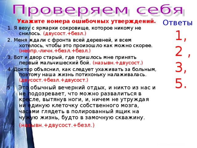  Укажите номера ошибочных утверждений. Ответы 1. Я везу с ярмарки сокровище, которое никому не снилось. (двусост.+безл.) 2. Меня ждали с фронта всей деревней, и всем хотелось, чтобы это произошло как можно скорее. (неопр.-личн.+безл.+безл.) 3. Вот и двор старый, где пришлось мне принять первый мальчишеский бой. (назывн.+двусост.) 4. Доктор объяснил, как следует ухаживать за больным, поэтому наша жизнь потихоньку налаживалась. (двусост.+безл.+двусост.) 5. Это обычный вечерний отдых, и никто из нас и не подозревает, что можно развалиться в кресле, вытянув ноги, и, ничем не утруждая ни единую клеточку собственного мозга, часами глядеть в полированный ящик на чужую жизнь, будто в замочную скважину. (назывн.+двусост.+безл.)   1,  2 ,  3,  5. 