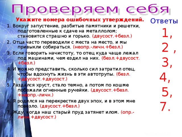  Укажите номера ошибочных утверждений. Ответы 1. Вокруг запустение, разбитые памятники и решетки, подготовленные к сдаче на металлолом; становится страшно и горько. (двусост.+безл.) 2. Отца часто переводили с места на место, и мы привыкли собираться. (неопр.-личн.+безл.) 3. Если говорить начистоту, то отец куда чаще лежал под машинами, чем ездил на них. (безл.+двусост.+безл.) 4. И можно представить, сколько сил затратил отец, чтобы вдохнуть жизнь в эти автотрупы. (безл.+двусост.+двусост.)  5. Раздался хруст, стало темно, а потом по кошме побежали огненные ручейки. (двусост.+безл.+неопр.-личн.)  6. Я родился на перекрестке двух эпох, и в этом мне повезло. (двусост.+безл.) 7. Жду, когда наш старый пруд затянет илом. (опр.-личн.+двусост.)  1,  2 ,  3, 4,  5, 7. 