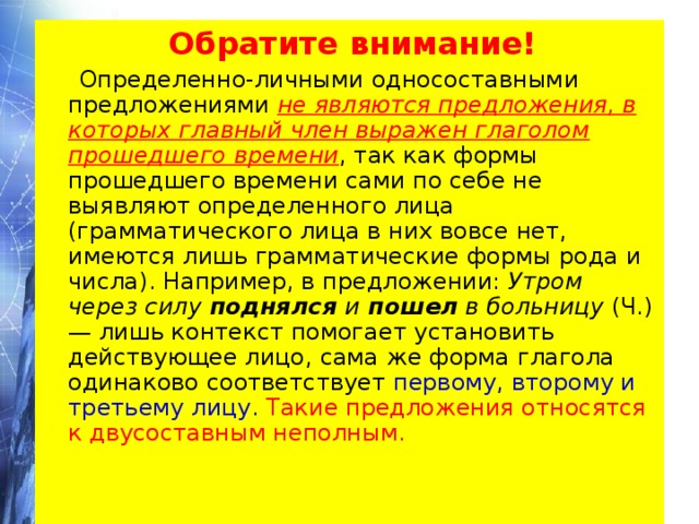  Обратите внимание!  Определенно-личными односоставными предложениями не являются предложения, в которых главный член выражен глаголом прошедшего времени , так как формы прошедшего времени сами по себе не выявляют определенного лица (грамматического лица в них вовсе нет, имеются лишь грамматические формы рода и числа). Например, в предложении: Утром через силу поднялся и пошел в больницу (Ч.) — лишь контекст помогает установить действующее лицо, сама же форма глагола одинаково соответствует первому, второму и третьему лицу.  Такие предложения относятся к двусоставным неполным. 