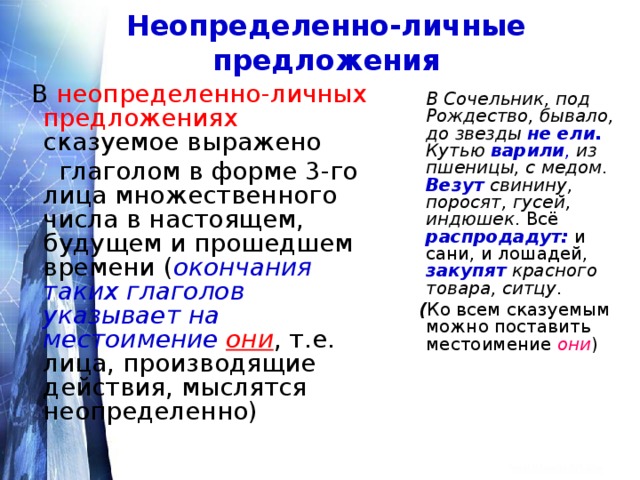 Неопределенно-личные предложения  В неопределенно-личных предложениях сказуемое выражено  глаголом в форме 3-го лица множественного числа в настоящем, будущем и прошедшем времени  ( окончания таких глаголов указывает на местоимение  они , т.е. лица, производящие действия, мыслятся неопределенно)  В Сочельник, под Рождество, бывало, до звезды  не ели.  Кутью  варили ,  из пшеницы, с медом . Везут свинину, поросят, гусей, индюшек . Всё распродадут: и сани, и лошадей, закупят  красного товара, ситцу .  ( Ко всем сказуемым можно поставить местоимение они ) 