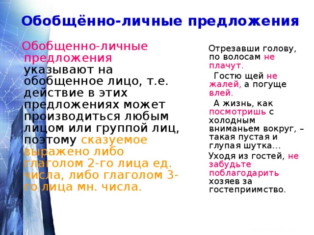 Обобщённо-личные предложения   Обобщенно-личные предложения указывают на обобщенное лицо, т.е. действие в этих предложениях может производиться любым лицом или группой лиц, поэтому сказуемое выражено либо глаголом 2-го лица ед. числа, либо глаголом 3-го лица мн. числа.  Отрезавши голову, по волосам не плачут.  Гостю щей не  жалей, а погуще влей.   А жизнь, как посмотришь с холодным вниманьем вокруг, – такая пустая и глупая шутка…  Уходя из гостей, не забудьте поблагодарить хозяев за гостеприимство. 