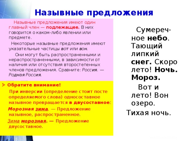 Назывные предложения  Назывные предложения имеют один главный член — подлежащее. В них говорится о каком-либо явлении или предмете.  Некоторые назывные предложения имеют указательные частицы вот или вон.   Они могут быть распространенными и нераспространенными, в зависимости от наличия или отсутствия второстепенных членов предложения. Сравните: Россия. — Родная Россия.   Сумереч-ное небо . Тающий липкий снег. Скоро лето! Ночь. Мороз.  Вот и лето! Вон озеро.  Тихая ночь.   Обратите внимание!  При инверсии  (определение стоит посте определяемого слова) односоставное назывное превращается в двусоставное :  Морозная зима . — Предложение назывное, распространенное.  Зима  морозная . — Предложение двусоставное.   