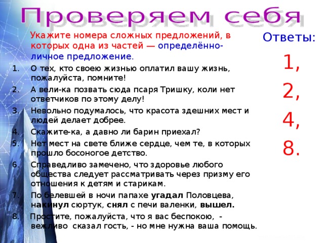  Укажите номера сложных предложений, в которых одна из частей — определённо- личное предложение . Ответы: О тех, кто своею жизнью оплатил вашу жизнь, пожалуйста, помните! 1, 2, 4, 8. А вели-ка позвать сюда псаря Тришку, коли нет ответчиков по этому делу! Невольно подумалось, что красота здешних мест и людей делает добрее. Скажите-ка, а давно ли барин приехал? Нет мест на свете ближе сердце, чем те, в которых прошло босоногое детство. Справедливо замечено, что здоровье любого общества следует рассматривать через призму его отношения к детям и старикам. По белевшей в ночи папахе угадал Половцева, н акинул сюртук, снял с печи валенки, вышел. 8. Простите, пожалуйста, что я вас беспокою, - вежливо сказал гость, - но мне нужна ваша помощь. 