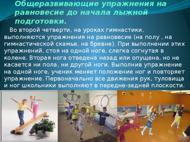 Общеразвивающие упражнения на равновесие до начала лыжной подготовки.  Во второй четверти, на уроках гимнастики, выполняются упражнения на равновесие (на полу , на гимнастической скамье, на бревне). При выполнении этих упражнений, стоя на одной ноге, слегка согнутая в колене. Вторая нога отведена назад или опущена, но не касается ни пола, ни другой ноги. Выполнив упражнение на одной ноге, ученик меняет положение ног и повторяет упражнение. Первоначально все движения рук, туловища и ног школьники выполняют в передне-задней плоскости. Затем движения выполняются в других плоскостях.  