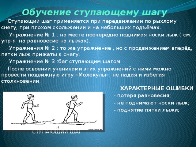 Обучение ступающему шагу  Ступающий шаг применяется при передвижении по рыхлому снегу, при плохом скольжении и на небольших подъёмах.  Упражнение № 1 : на месте поочерёдно поднимая носки лыж ( см. упр-я на равновесие на лыжах).  Упражнения № 2 : то же упражнение , но с продвижением вперёд, пятки лыж прижаты к снегу.  Упражнение № 3 :бег ступающим шагом.  После освоении учениками этих упражнений с ними можно провести подвижную игру «Молекулы», не падая и избегая столкновений.  ХАРАКТЕРНЫЕ ОШИБКИ  - потеря равновесия;  - не поднимают носки лыж;  - поднятие пятки лыжи;  СТУПАЮЩИЙ ШАГ  