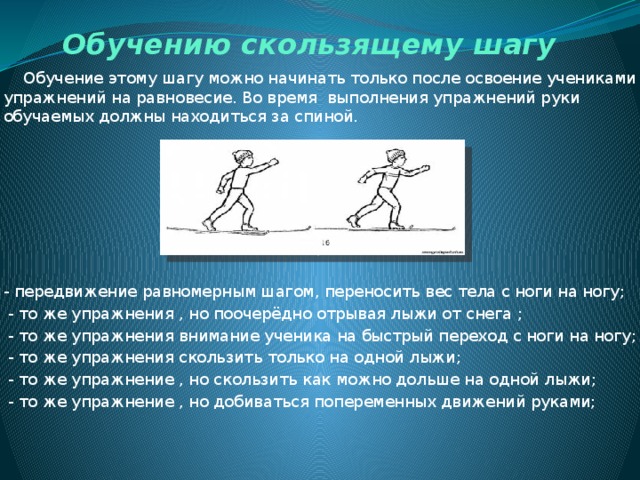 Обучению скользящему шагу  Обучение этому шагу можно начинать только после освоение учениками упражнений на равновесие. Во время выполнения упражнений руки обучаемых должны находиться за спиной.  СКОЛЬЗЯЩИЙ ШАГ - передвижение равномерным шагом, переносить вес тела с ноги на ногу;  - то же упражнения , но поочерёдно отрывая лыжи от снега ;  - то же упражнения внимание ученика на быстрый переход с ноги на ногу;  - то же упражнения скользить только на одной лыжи;  - то же упражнение , но скользить как можно дольше на одной лыжи;  - то же упражнение , но добиваться попеременных движений руками; 