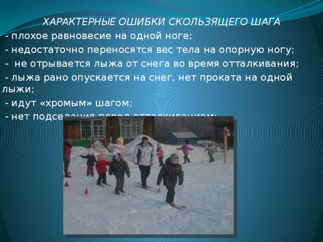 ХАРАКТЕРНЫЕ ОШИБКИ СКОЛЬЗЯЩЕГО ШАГА  - плохое равновесие на одной ноге;  - недостаточно переносятся вес тела на опорную ногу;  - не отрывается лыжа от снега во время отталкивания;  - лыжа рано опускается на снег, нет проката на одной лыжи;  - идут «хромым» шагом;  - нет подседания перед отталкиванием; 