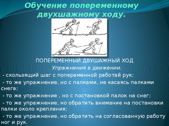 Обучение попеременному двухшажному ходу. ПОПЕРЕМЕННЫЙ ДВУШАЖНЫЙ ХОД  Упражнения в движении.  - скользящий шаг с попеременной работай рук;  - то же упражнение, но с палками, не касаясь палками снега;  - то же упражнение , но с постановкой палок на снег;  - то же упражнение, но обратить внимание на постановки палки около крепления;  - то же упражнение, но обратить на согласованную работу ног и рук. 