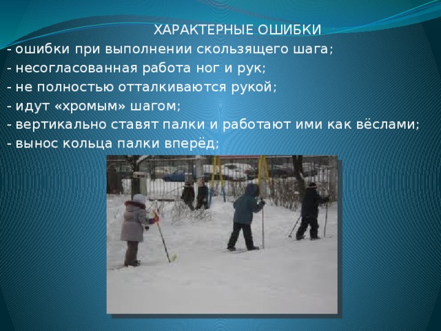  ХАРАКТЕРНЫЕ ОШИБКИ  - ошибки при выполнении скользящего шага;  - несогласованная работа ног и рук;  - не полностью отталкиваются рукой;  - идут «хромым» шагом;  - вертикально ставят палки и работают ими как вёслами;  - вынос кольца палки вперёд; 