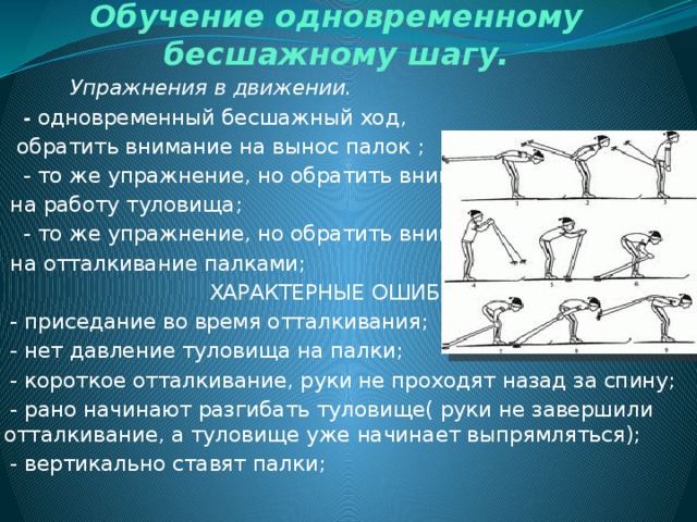 Обучение одновременному бесшажному шагу.  Упражнения в движении.  - одновременный бесшажный ход,  обратить внимание на вынос палок ;  - то же упражнение, но обратить внимание  на работу туловища;  - то же упражнение, но обратить внимание  на отталкивание палками;  ХАРАКТЕРНЫЕ ОШИБКИ  - приседание во время отталкивания;  - нет давление туловища на палки;  - короткое отталкивание, руки не проходят назад за спину;  - рано начинают разгибать туловище( руки не завершили отталкивание, а туловище уже начинает выпрямляться);  - вертикально ставят палки; 