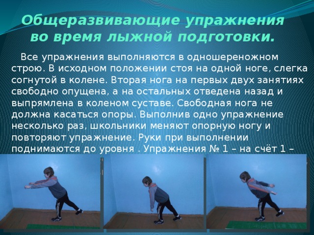 Общеразвивающие упражнения во время лыжной подготовки.  Все упражнения выполняются в одношереножном строю. В исходном положении стоя на одной ноге, слегка согнутой в колене. Вторая нога на первых двух занятиях свободно опущена, а на остальных отведена назад и выпрямлена в коленом суставе. Свободная нога не должна касаться опоры. Выполнив одно упражнение несколько раз, школьники меняют опорную ногу и повторяют упражнение. Руки при выполнении поднимаются до уровня . Упражнения № 1 – на счёт 1 – руки вперёд, на счёт 2– руки вниз, на счёт 3 – руки назад, на счёт 4 – руки вниз. 