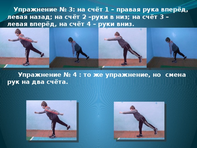  Упражнение № 3: на счёт 1 – правая рука вперёд, левая назад; на счёт 2 –руки в низ; на счёт 3 – левая вперёд, на счёт 4 – руки вниз.       Упражнение № 4 : то же упражнение, но смена рук на два счёта.       