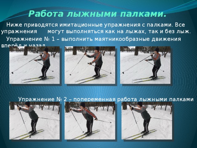 Работа лыжными палками.  Ниже приводятся имитационные упражнения с палками. Все упражнения могут выполняться как на лыжах, так и без лыж.  Упражнение № 1 – выполнить маятникообразные движения вперёд и назад.  Упражнение № 2 – попеременная работа лыжными палками 