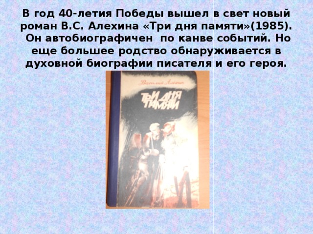 В год 40-летия Победы вышел в свет новый роман В.С. Алехина «Три дня памяти»(1985). Он автобиографичен по канве событий. Но еще большее родство обнаруживается в духовной биографии писателя и его героя. 
