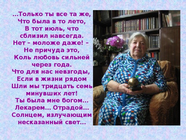 … Только ты все та же,  Что была в то лето,  В тот июль, что сблизил навсегда.  Нет – моложе даже! –  Не причуда это,  Коль любовь сильней через года.  Что для нас невзгоды,  Если в жизни рядом  Шли мы тридцать семь минувших лет!  Ты была мне богом…  Лекарем… Отрадой…  Солнцем, излучающим несказанный свет… 