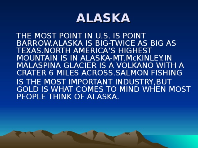  ALASKA  THE MOST POINT IN U.S. IS POINT BARROW.ALASKA IS BIG-TWICE AS BIG AS TEXAS.NORTH AMERICA’S HIGHEST MOUNTAIN IS IN ALASKA-MT.McKINLEY.IN MALASPINA GLACIER IS A VOLKANO WITH A CRATER 6 MILES ACROSS.SALMON FISHING  IS THE MOST IMPORTANT INDUSTRY,BUT GOLD IS WHAT COMES TO MIND WHEN MOST PEOPLE THINK OF ALASKA. 
