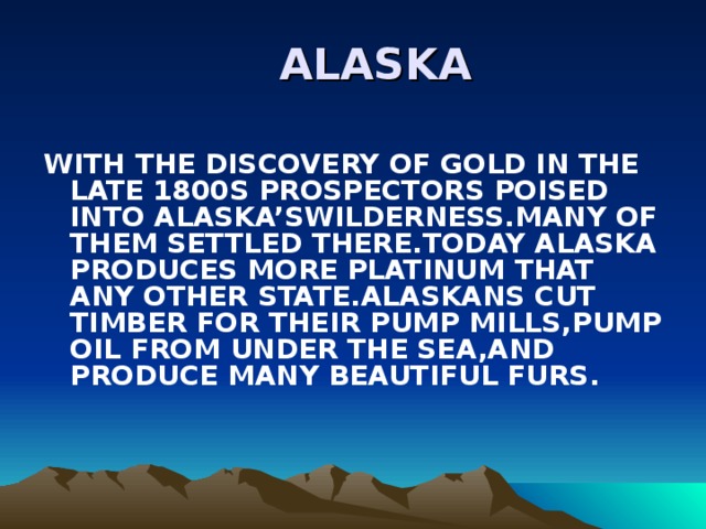  ALASKA WITH THE DISCOVERY OF GOLD IN THE LATE 1800S PROSPECTORS POISED INTO ALASKA’SWILDERNESS.MANY OF THEM SETTLED THERE.TODAY ALASKA PRODUCES MORE PLATINUM THAT ANY OTHER STATE.ALASKANS CUT TIMBER FOR THEIR PUMP MILLS,PUMP OIL FROM UNDER THE SEA,AND PRODUCE MANY BEAUTIFUL FURS. 