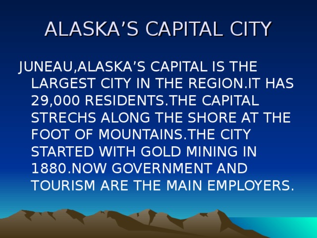 ALASKA’S CAPITAL CITY JUNEAU,ALASKA’S CAPITAL IS THE LARGEST CITY IN THE REGION.IT HAS 29,000 RESIDENTS.THE CAPITAL STRECHS ALONG THE SHORE AT THE FOOT OF MOUNTAINS.THE CITY STARTED WITH GOLD MINING IN 1880.NOW GOVERNMENT AND TOURISM ARE THE MAIN EMPLOYERS. 