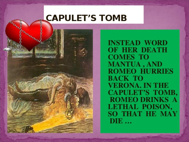 CAPULET’S TOMB  INSTEAD WORD OF HER DEATH COMES TO MANTUA , AND ROMEO HURRIES BACK TO VERONA. IN THE CAPULET’S TOMB, ROMEO DRINKS A LETHAL POISON, SO THAT HE MAY DIE … *** 