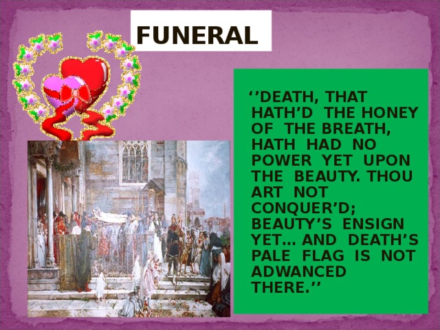 FUNERAL ‘’ DEATH, THAT HATH’D THE HONEY OF THE BREATH, HATH HAD NO POWER YET UPON THE BEAUTY. THOU ART NOT CONQUER’D; BEAUTY’S ENSIGN YET… AND DEATH’S PALE FLAG IS NOT ADWANCED THERE.’’ 