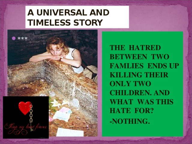 A UNIVERSAL AND  TIMELESS STORY  THE HATRED BETWEEN TWO FAMLIES ENDS UP KILLING THEIR ONLY TWO CHILDREN. AND WHAT WAS THIS HATE FOR?  -NOTHING. *** 