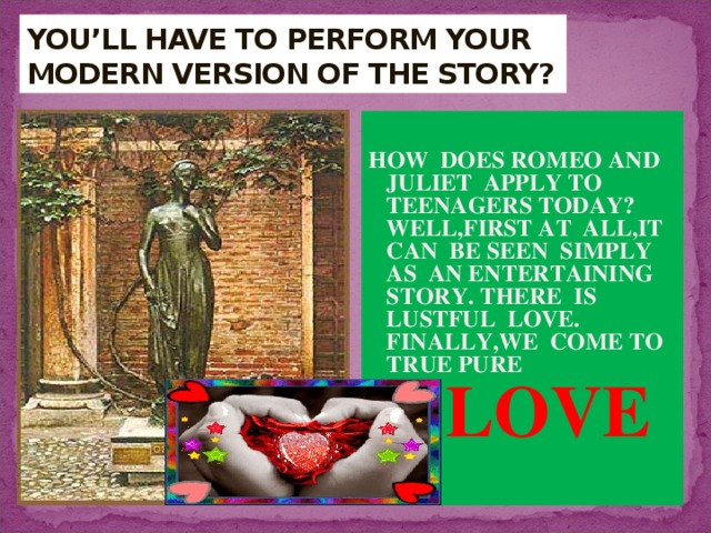 YOU’LL HAVE TO PERFORM YOUR MODERN VERSION OF THE STORY?  HOW DOES ROMEO AND JULIET APPLY TO TEENAGERS TODAY? WELL,FIRST AT ALL,IT CAN BE SEEN SIMPLY AS AN ENTERTAINING STORY. THERE IS LUSTFUL LOVE. FINALLY,WE COME TO TRUE PURE  LOVE  