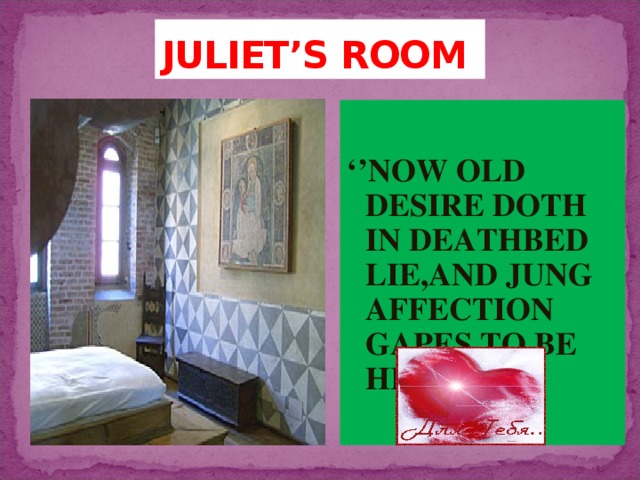 JULIET’S ROOM ‘’ NOW OLD DESIRE DOTH IN DEATHBED LIE,AND JUNG AFFECTION GAPES TO BE HIS HEIR;’’ 