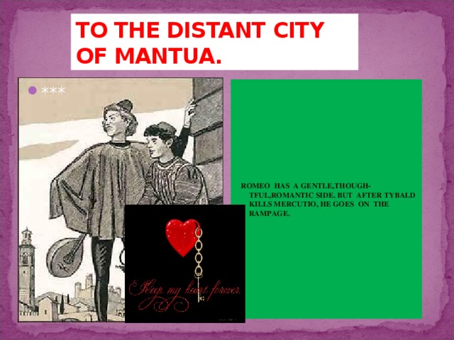 TO THE DISTANT CITY OF MANTUA.  ROMEO HAS A GENTLE,THOUGH-TFUL,ROMANTIC SIDE. BUT AFTER TYBALD KILLS MERCUTIO, HE GOES ON THE RAMPAGE. *** 