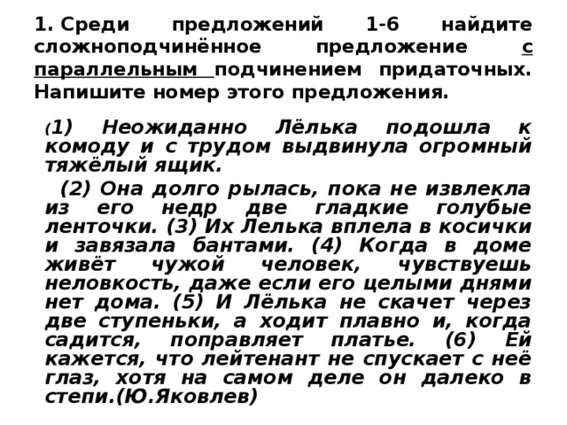 1. Среди предложений 1-6 найдите сложноподчинённое предложение с параллельным подчинением придаточных. Напишите номер этого предложения.   ( 1) Неожиданно Лёлька подошла к комоду и с трудом выдвинула огромный тяжёлый ящик.  (2) Она долго рылась, пока не извлекла из его недр две гладкие голубые ленточки. (3) Их Лелька вплела в косички и завязала бантами. (4) Когда в доме живёт чужой человек, чувствуешь неловкость, даже если его целыми днями нет дома. (5) И Лёлька не скачет через две ступеньки, а ходит плавно и, когда садится, поправляет платье. (6) Ей кажется, что лейтенант не спускает с неё глаз, хотя на самом деле он далеко в степи.(Ю.Яковлев)  