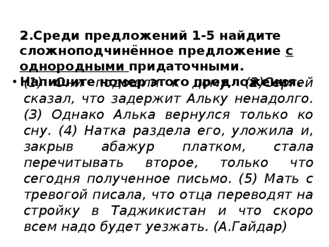  2.Среди предложений 1-5 найдите сложноподчинённое предложение с однородными придаточными. Напишите номер этого предложения.   (1) Они подошли к дому. (2)Сергей сказал, что задержит Альку ненадолго. (3) Однако Алька вернулся только ко сну. (4) Натка раздела его, уложила и, закрыв абажур платком, стала перечитывать второе, только что сегодня полученное письмо. (5) Мать с тревогой писала, что отца переводят на стройку в Таджикистан и что скоро всем надо будет уезжать. (А.Гайдар)  