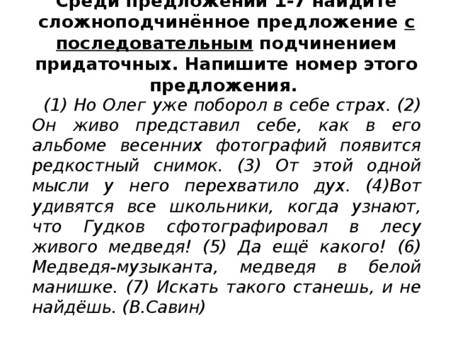 Среди предложений 1-7 найдите сложноподчинённое предложение с последовательным подчинением придаточных. Напишите номер этого предложения.   (1) Но Олег уже поборол в себе страх. (2) Он живо представил себе, как в его альбоме весенних фотографий появится редкостный снимок. (3) От этой одной мысли у него перехватило дух. (4)Вот удивятся все школьники, когда узнают, что Гудков сфотографировал в лесу живого медведя! (5) Да ещё какого! (6) Медведя-музыканта, медведя в белой манишке. (7) Искать такого станешь, и не найдёшь. (В.Савин)  