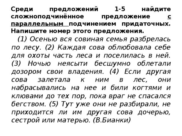 Среди предложений 1-5 найдите сложноподчинённое предложение с параллельным подчинением придаточных. Напишите номер этого предложения.   (1) Осенью вся совиная семья разбрелась по лесу. (2) Каждая сова облюбовала себе для охоты часть леса и поселилась в ней. (3) Ночью неясыти бесшумно облетали дозором свои владения. (4) Если другая сова залетала к ним в лес, они набрасывались на нее и били когтями и клювами до тех пор, пока враг не спасался бегством. (5) Тут уже они не разбирали, не приходится ли им другая сова дочерью, сестрой или матерью. (В.Бианки)  