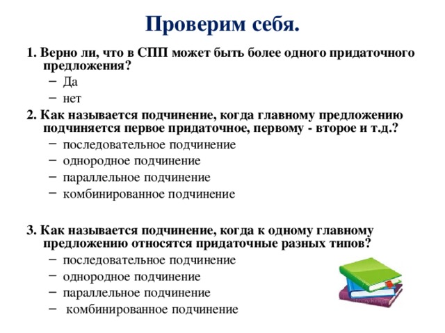 Проверим себя. 1. Верно ли, что в СПП может быть более одного придаточного предложения? Да нет Да нет 2. Как называется подчинение, когда главному предложению подчиняется первое придаточное, первому - второе и т.д.? последовательное подчинение однородное подчинение параллельное подчинение комбинированное подчинение  последовательное подчинение однородное подчинение параллельное подчинение комбинированное подчинение  3. Как называется подчинение, когда к одному главному предложению относятся придаточные разных типов? последовательное подчинение однородное подчинение параллельное подчинение  комбинированное подчинение  последовательное подчинение однородное подчинение параллельное подчинение  комбинированное подчинение  