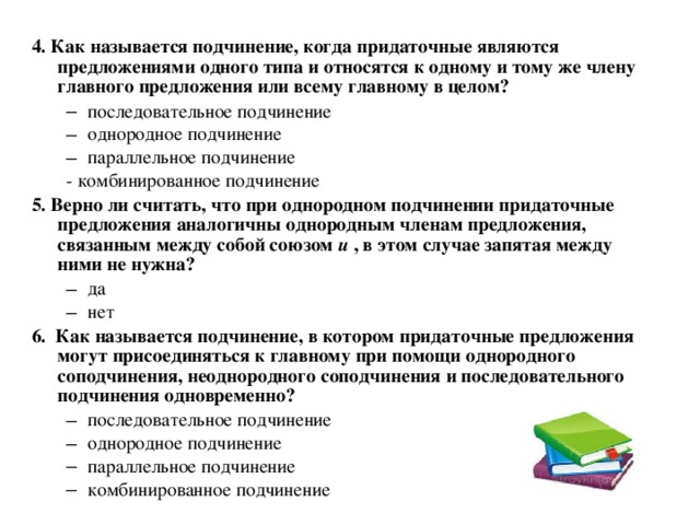 4. Как называется подчинение, когда придаточные являются предложениями одного типа и относятся к одному и тому же члену главного предложения или всему главному в целом? последовательное подчинение однородное подчинение параллельное подчинение последовательное подчинение однородное подчинение параллельное подчинение - комбинированное подчинение - комбинированное подчинение 5. Верно ли считать, что при однородном подчинении придаточные предложения аналогичны однородным членам предложения, связанным между собой союзом  и , в этом случае запятая между ними не нужна? да нет да нет 6. Как называется подчинение, в котором придаточные предложения могут присоединяться к главному при помощи однородного соподчинения, неоднородного соподчинения и последовательного подчинения одновременно? последовательное подчинение однородное подчинение параллельное подчинение комбинированное подчинение  последовательное подчинение однородное подчинение параллельное подчинение комбинированное подчинение  