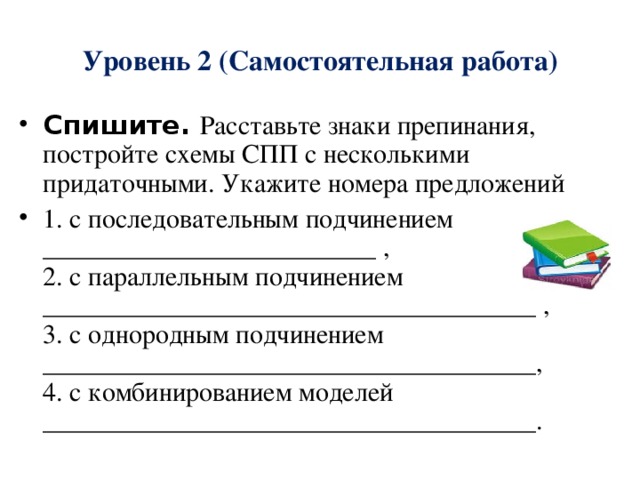 Уровень 2 (Самостоятельная работа) Спишите. Расставьте знаки препинания, постройте схемы СПП с несколькими придаточными. Укажите номера предложений 1. с последовательным подчинением _________________________ ,  2. с параллельным подчинением _____________________________________ ,  3. с однородным подчинением _____________________________________,  4. с комбинированием моделей _____________________________________. 